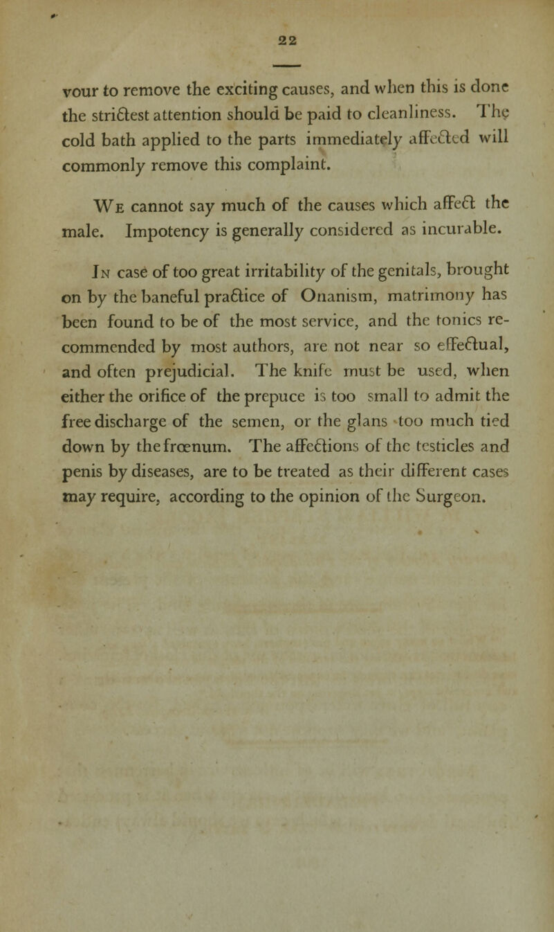 vour to remove the exciting causes, and when this is done the strictest attention should be paid to cleanliness. The cold bath applied to the parts immediately affe&ed will commonly remove this complaint. We cannot say much of the causes which affect, the male. Impotency is generally considered as incurable. Jn case of too great irritability of the genitals, brought on by the baneful practice of Onanism, matrimony has been found to be of the most service, and the tonics re- commended by most authors, are not near so effectual, and often prejudicial. The knife must be used, when either the orifice of the prepuce is too small to admit the free discharge of the semen, or the glans too much tied down by the frcenum. The affections of the testicles and penis by diseases, are to be treated as their different cases may require, according to the opinion of the Surgeon.