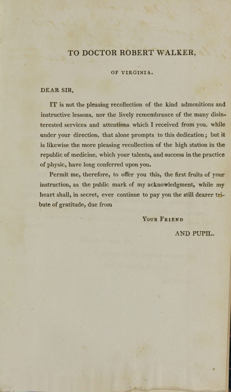 TO DOCTOR ROBERT WALKER, OF VIRGINIA.. DEAR SIR, IT is not the pleasing recollection of the kind admonitions and instructive lessons, nor the lively remembrance of the many disin- terested services and attentions which I received from you, while under your direction, that alone prompts to this dedication; but it is likewise the more pleasing recollection of the high station in the republic of medicine, which your talents, and success in the practice of physic, have long conferred upon you. Permit me, therefore, to offer you this, the first fruits of your instruction, as the public mark of my acknowledgment, while my heart shall, in secret, ever continue to pay you the still dearer tri- bute of gratitude, due from Your Friend AND PUPIL.