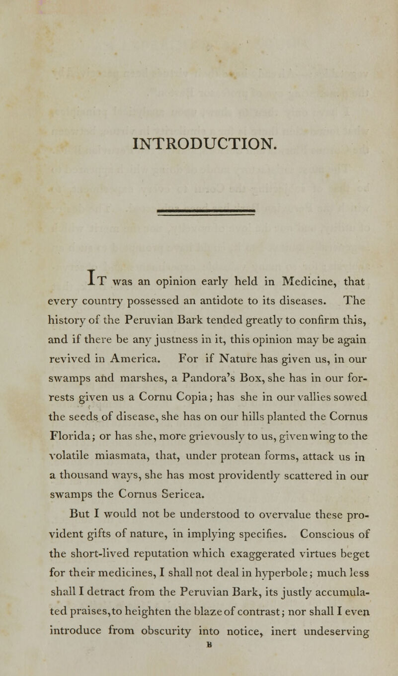 INTRODUCTION. IT was an opinion early held in Medicine, that every country possessed an antidote to its diseases. The history of the Peruvian Bark tended greatly to confirm this, and if there be any justness in it, this opinion may be again revived in America. For if Nature has given us, in our swamps and marshes, a Pandora's Box, she has in our for- rests given us a Cornu Copia; has she in our vallies sowed the seeds of disease, she has on our hills planted the Cornus Florida; or has she, more grievously to us, given wing to the volatile miasmata, that, under protean forms, attack us in a thousand ways, she has most providently scattered in our swamps the Cornus Sericea. But I would not be understood to overvalue these pro- vident gifts of nature, in implying specifies. Conscious of the short-lived reputation which exaggerated virtues beget for their medicines, I shall not deal in hyperbole; much less shall I detract from the Peruvian Bark, its justly accumula- ted praises,to heighten the blaze of contrast; nor shall I even introduce from obscurity into notice, inert undeserving B