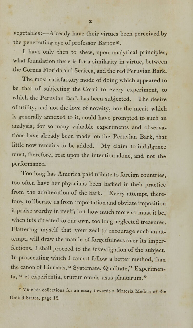 vegetables:—Already have their virtues been perceived by the penetrating eye of professor Barton*. I have only then to shew, upon analytical principles, what foundation there is for a similarity in virtue, between the Cornus Florida and Sericea, and the red Peruvian Bark. The most satisfactory mode of doing which appeared to be that of subjecting the Corni to every experiment, to which the Peruvian Bark has been subjected. The desire of utility, and not the love of novelty, nor the merit which is generally annexed to it, could have prompted to such an analysis; for so many valuable experiments and observa- tions have already been made on the Peruvian Bark, that little now remains to be added. My claim to indulgence must, therefore, rest upon the intention alone, and not the performance. Too long has America paid tribute to foreign countries, too often have her physcians been baffled in their practice from the adulteration of the bark. Every attempt, there- fore, to liberate us from importation and obviate imposition is praise worthy in itself ; but how much more so must it be, when it is directed to our own, too long neglected treasures. Flattering myself that your zeal to encourage such an at- tempt, will draw the mantle of forgetfulness over its imper- fections, I shall proceed to the investigation of the subject. In prosecuting which I cannot follow a better method, than the canon of Linnaeus,  Systemate, Qualitate, Experimen- ta,  et experientia, eruitur omnis usus plantarum. * Vide his collections for an essay towards a Materia Medica of the United States, page 12.