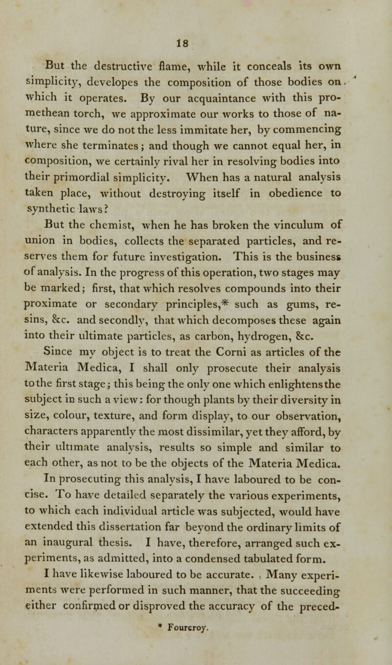 But the destructive flame, while it conceals its own simplicity, developes the composition of those bodies on. which it operates. By our acquaintance with this pro- methean torch, we approximate our works to those of na- ture, since we do not the less immitate her, by commencing where she terminates; and though we cannot equal her, in composition, we certainly rival her in resolving bodies into their primordial simplicity. When has a natural analysis taken place, without destroying itself in obedience to synthetic laws ? But the chemist, when he has broken the vinculum of union in bodies, collects the separated particles, and re- serves them for future investigation. This is the business of analysis. In the progress of this operation, two stages may be marked; first, that which resolves compounds into their proximate or secondary principles,* such as gums, re- sins, &c. and secondly, that which decomposes these again into their ultimate particles, as carbon, hydrogen, &c. Since my object is to treat the Corni as articles of the Materia Medica, I shall only prosecute their analysis to the first stage; this being the only one which enlightensthe subject in such a view: for though plants by their diversity in size, colour, texture, and form display, to our observation, characters apparently the most dissimilar, yet they afford, by their ultimate analysis, results so simple and similar to each other, as not to be the objects of the Materia Medica. In prosecuting this analysis, I have laboured to be con- cise. To have detailed separately the various experiments, to which each individual article was subjected, would have extended this dissertation far beyond the ordinary limits of an inaugural thesis. I have, therefore, arranged such ex- periments, as admitted, into a condensed tabulated form. I have likewise laboured to be accurate. . Many experi- ments were performed in such manner, that the succeeding either confirmed or disproved the accuracy of the preced- • Fourcroy.