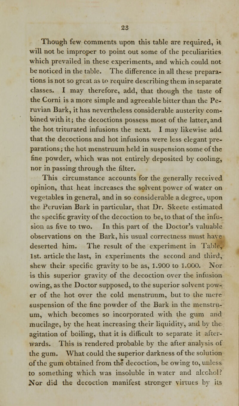 Though few comments upon this table are required, it will not be improper to point out some of the peculiarities which prevailed in these experiments, and which could not be noticed in the table. The difference in all these prepara- tions is not so great as to require describing them in separate classes. I may therefore, add, that though the taste of the Corni is a more simple and agreeable bitter than the Pe- ruvian Bark, it has nevertheless considerable austerity com- bined with it; the decoctions possess most of the latter, and the hot triturated infusions the next. I may likewise add that the decoctions and hot infusions were less elegant pre- parations ; the hot menstruum held in suspension some of the fine powder, which was not entirely deposited by cooling, nor in passing through the filter. This circumstance accounts for the generally received opinion, that heat increases the solvent power of water on vegetables in general, and in so considerable a degree, upon the. Peruvian Bark in particular, that Dr. Skeete estimated the specific gravity of the decoction to be, to that of the infu- sion as five to two. In this part of the Doctor's valuable observations on the Bark, his usual correctness must have deserted him. The result of the experiment in Table, 1st. article the last, in experiments the second and third, shew their specific gravity to be as, 1.900 to 1.000. Nor is this superior gravity of the decoction over the infusion owing, as the Doctor supposed, to the superior solvent pow- er of the hot over the cold menstruum, but to the mere suspension of the fine powder of the Bark in the menstru- um, which becomes so incorporated with the gum and mucilage, by the heat increasing their liquidity, and by the agitation of boiling, that it is difficult to separate it after- wards. This is rendered probable by the after anal} sis of the gum. What could the superior darkness of the solution of the gum obtained from the decoction, be owing to, unless to something which was insoluble in water and alcohol; Nor did the decoction manifest stronger virtues by its