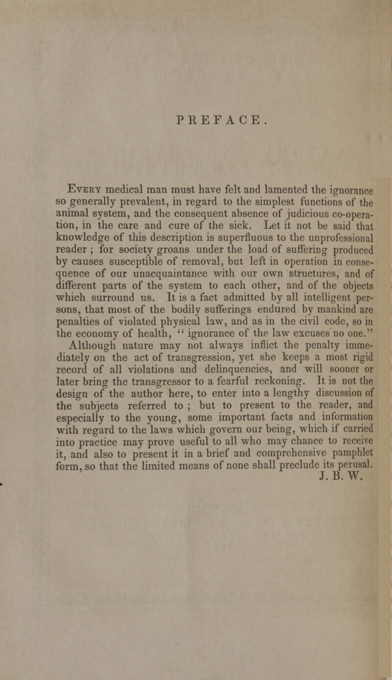 PREFACE Every medical man must have felt and lamented the ignorance so generally prevalent, in regard to the simplest functions of the animal system, and the consequent absence of judicious co-opera- tion, in the care and cure of the sick. Let it not be said that knowledge of this description is superfluous to the unprofessional reader ; for society groans under the load of suffering produced by causes susceptible of removal, but left in operation in conse- quence of our unacquaintance with our own structures, and of different parts of the system to each other, and of the objects which surround us. It is a fact admitted by all intelligent per- sons, that most of the bodily sufferings endured by mankind are penalties of violated physical law, and as in the civil code, so in the economy of health,  ignorance of the law excuses no one. Although nature may not always inflict the penalty imme- diately on the act of transgression, yet she keeps a most rigid record of all violations and delinquencies, and will sooner or later bring the transgressor to a fearful reckoning. It is not the design of the author here, to enter into a lengthy discussion of the subjects referred to ; but to present to the reader, and especially to the young, some important facts and information with regard to the laws which govern our being, which if carried into practice may prove useful to all who may chance to receive it, and also to present it in a brief and comprehensive pamphlet form, so that the limited means of none shall preclude its perusal. J. B. W.