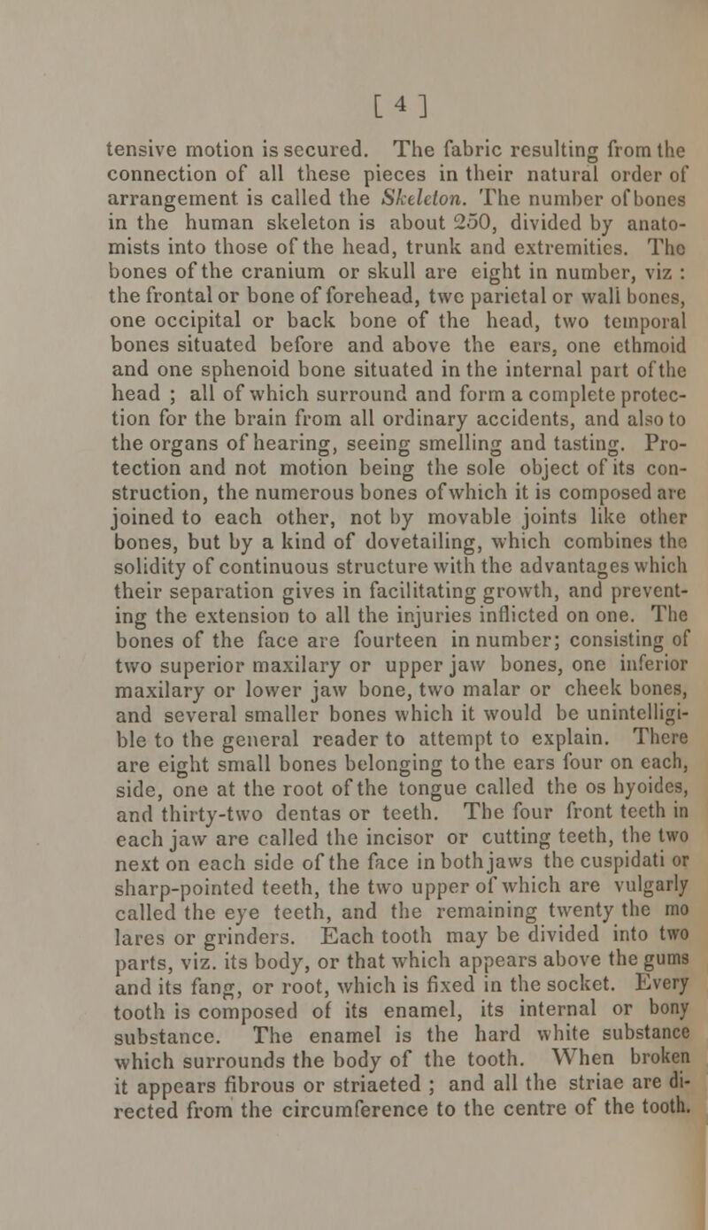 [4] tensive motion is secured. The fabric resulting from the connection of all these pieces in their natural order of arrangement, is called the Skeleton. The number of bones in the human skeleton is about 250, divided by anato- mists into those of the head, trunk and extremities. The bones of the cranium or skull are eight in number, viz : the frontal or bone of forehead, twe parietal or wall bones, one occipital or back bone of the head, two temporal bones situated before and above the ears, one ethmoid and one sphenoid bone situated in the internal part of the head ; all of which surround and form a complete protec- tion for the brain from all ordinary accidents, and also to the organs of hearing, seeing smelling and tasting. Pro- tection and not motion being the sole object of its con- struction, the numerous bones of which it is composed are joined to each other, not by movable joints like other bones, but by a kind of dovetailing, which combines the solidity of continuous structure with the advantages which their separation gives in facilitating growth, and prevent- ing the extension to all the injuries inflicted on one. The bones of the face are fourteen in number; consisting of two superior maxilary or upper jaw bones, one inferior maxilary or lower jaw bone, two malar or check bones, and several smaller bones which it would be unintelligi- ble to the general reader to attempt to explain. There are eight small bones belonging to the ears four on each, side, one at the root of the tongue called the os hyoides, and thirty-two dentas or teeth. The four front teeth in each jaw are called the incisor or cutting teeth, the two next on each side of the face in both jaws the cuspidati or sharp-pointed teeth, the two upper of which are vulgarly called the eye teeth, and the remaining twenty the mo lares or grinders. Each tooth may be divided into two parts, viz. its body, or that which appears above the gums and its fang, or root, which is fixed in the socket. Every tooth is composed of its enamel, its internal or bony substance. The enamel is the hard white substance which surrounds the body of the tooth. When broken it appears fibrous or striaeted ; and all the striae are di- rected from the circumference to the centre of the tooth.