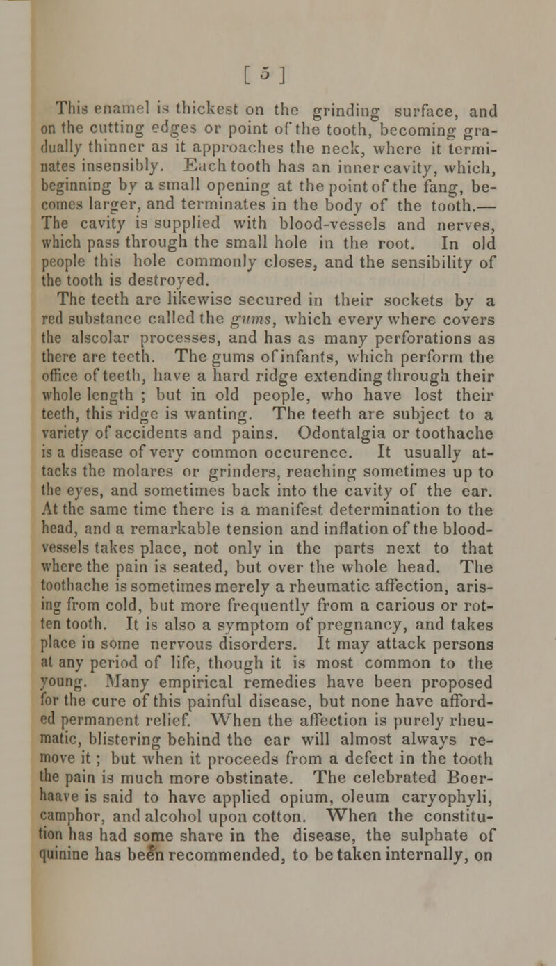 [5] This enamel is thickest on the grinding surface, and on the cutting edges or point of the tooth, becoming gra- dually thinner as it approaches the neck, where it termi- nates insensibly. Each tooth has an inner cavity, which, beginning by a small opening at the point of the fang, be- comes larger, and terminates in the body of the tooth.— The cavity is supplied with blood-vessels and nerves, which pass through the small hole in the root. In old people this hole commonly closes, and the sensibility of the tooth is destroyed. The teeth are likewise secured in their sockets by a red substance called the gums, which every where covers the alscolar processes, and has as many perforations as there are teeth. The gums of infants, which perform the office of teeth, have a hard ridge extending through their whole length ; but in old people, who have lost their teeth, this ridge is wanting. The teeth are subject to a variety of accidents and pains. Odontalgia or toothache is a disease of very common occurence. It usually at- tacks the molares or grinders, reaching sometimes up to the eyes, and sometimes back into the cavity of the ear. At the same time there is a manifest determination to the head, and a remarkable tension and inflation of the blood- vessels takes place, not only in the parts next to that where the pain is seated, but over the whole head. The toothache is sometimes merely a rheumatic affection, aris- ing from cold, but more frequently from a carious or rot- ten tooth. It is also a symptom of pregnancy, and takes place in some nervous disorders. It may attack persons al any period of life, though it is most common to the young. Many empirical remedies have been proposed for the cure of this painful disease, but none have afford- ed permanent relief. When the affection is purely rheu- matic, blistering behind the ear will almost always re- move it; but when it proceeds from a defect in the tooth the pain is much more obstinate. The celebrated Boer- haave is said to have applied opium, oleum caryophyli, camphor, and alcohol upon cotton. When the constitu- tion has had some share in the disease, the sulphate of quinine has been recommended, to be taken internally, on