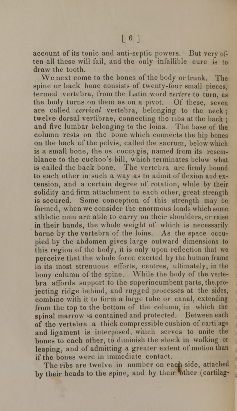 [6] account of its tonic and anti-septic powers. But very of- ten all these will fail, and the only infallible cure is to draw the tooth. We next come to the bones of the body or trunk. The spine or back bone consists of twenty-four small pieces, termed vertebra, from the Latin word vertere to turn, as the body turns on them as on a pivot. Of these, seven are called cervical vertebra, belonging to the neck; twelve dorsal vertibrae, connecting the ribs at the back ; and five lumbar belonging to the loins. The base of the column rests on the bone which connects the hip bones on the back of the pelvis, called tbe sacrum, below which is a small bone, the os coccygis, named from its resem- blance to the cuckoo's bill, which teiminates below what is called the back bone. The vertebra are firmly bound to each other in such a way as to admit of flexion and ex- tension, and a certain degree of rotation, while by their solidity and firm attachment to each other, great strength is secured. Some conception of this strength may be formed, when we consider the enormous loads which some athletic men are able to carry on their shoulders, or raise in their hands, the whole weight of which is necessarily borne by the vertebra of the loins. As the space occu- pied by the abdomen gives large outward dimensions to this region of the body, it is only upon reflection that we perceive that the whole force exerted by the human frame in its most strenuous efforts, centres, ultimately, in the bony column of the spine. While the body of the verte- bra affords support to the superincumbent parts, the.pro- jecting ridge behind, and rugged processes at the sides, combine with it to form a large tube or canal, extending from the top to the bottom of the column, in which the spinal marrow >s contained and protected. Between each of the vertebra a thick compressible cushion of cartilage and ligament is interposed, which serves to unite the bones to each other, to diminish the shock in walking or leaping, and of admitting a greater extent of motion than if the bones were in immediate contact. The ribs are twelve in number on each side, attached by their heads to the spine, and by their T>ther (cartilag-