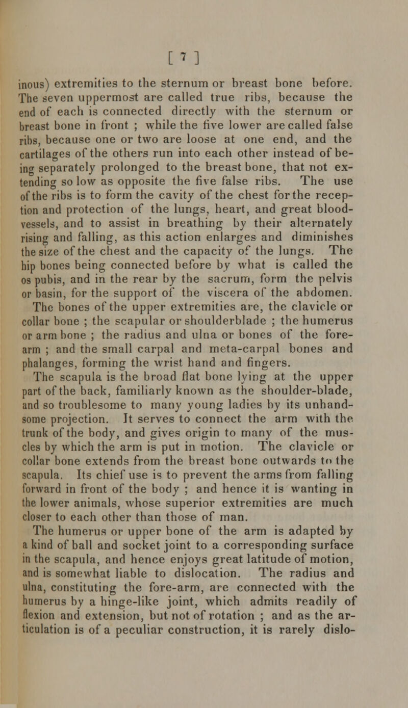 inous) extremities to the sternum or breast bone before. The seven uppermost are called true ribs, because the end of each is connected directly with the sternum or breast bone in front ; while the five lower are called false ribs, because one or two are loose at one end, and the cartilages of the others run into each other instead of be- ing separately prolonged to the breast bone, that not ex- tending so low as opposite the five false ribs. The use of the ribs is to form the cavity of the chest for the recep- tion and protection of the lungs, heart, and great blood- vessels, and to assist in breathing by their alternately rising and falling, as this action enlarges and diminishes the size of the chest and the capacity of the lungs. The hip bones being connected before by what is called the os pubis, and in the rear by the sacrum, form the pelvis or basin, for the support of the viscera of the abdomen. The bones of the upper extremities are, the clavicle or collar bone ; the scapular or shoulderblade ; the humerus or arm bone ; the radius and ulna or bones of the fore- arm ; and the small carpal and meta-carpal bones and phalanges, forming the wrist hand and fingers. The scapula is the broad flat bone lying at the upper part of the back, familiarly known as the shoulder-blade, and so troublesome to many young ladies by its unhand- some projection. It serves to connect the arm with the trunk of the body, and gives origin to many of the mus- cles by which the arm is put in motion. The clavicle or collar bone extends from the breast bone outwards to the scapula. Its chief use is to prevent the arms from falling forward in front of the body ; and hence it is wanting in the lower animals, whose superior extremities are much closer to each other than those of man. The humerus or upper bone of the arm is adapted by a kind of ball and socket joint to a corresponding surface in the scapula, and hence enjoys great latitude of motion, and is somewhat liable to dislocation. The radius and ulna, constituting the fore-arm, are connected with the humerus by a hinge-like joint, which admits readily of flexion and extension, but not of rotation ; and as the ar- ticulation is of a peculiar construction, it is rarely dislo-