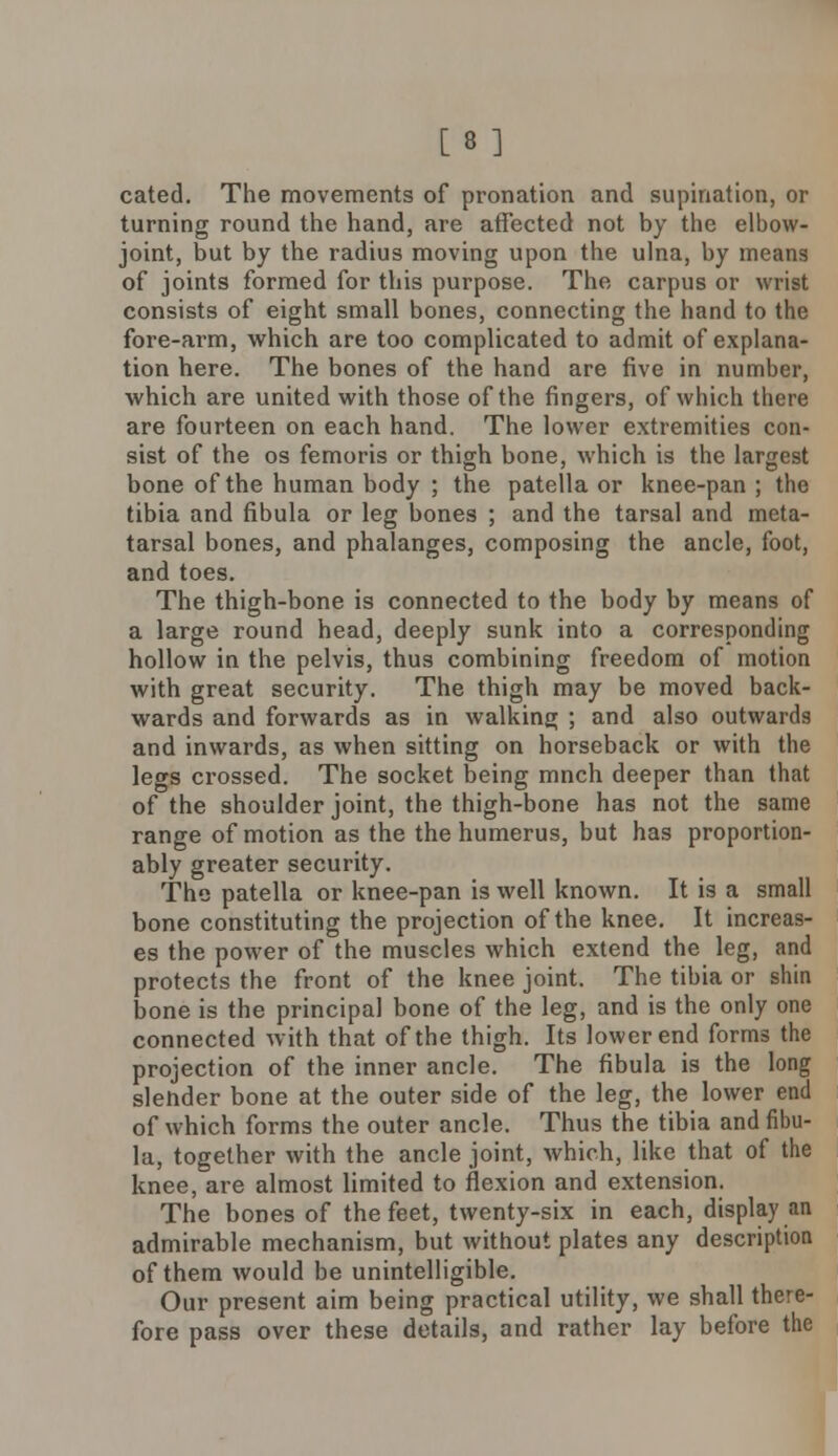 [8] cated. The movements of pronation and supination, or turning round the hand, are affected not by the elbow- joint, but by the radius moving upon the ulna, by means of joints formed for this purpose. The carpus or wrist consists of eight small bones, connecting the hand to the fore-ai'm, which are too complicated to admit of explana- tion here. The bones of the hand are five in number, which are united with those of the fingers, of which there are fourteen on each hand. The lower extremities con- sist of the os femoris or thigh bone, which is the largest bone of the human body ; the patella or knee-pan ; the tibia and fibula or leg bones ; and the tarsal and meta- tarsal bones, and phalanges, composing the ancle, foot, and toes. The thigh-bone is connected to the body by means of a large round head, deeply sunk into a corresponding hollow in the pelvis, thus combining freedom of motion with great security. The thigh may be moved back- wards and forwards as in walking ; and also outwards and inwards, as when sitting on horseback or with the legs crossed. The socket being mnch deeper than that of the shoulder joint, the thigh-bone has not the same range of motion as the the humerus, but has proportion- ably greater security. The patella or knee-pan is well known. It is a small bone constituting the projection of the knee. It increas- es the power of the muscles which extend the leg, and protects the front of the knee joint. The tibia or shin bone is the principal bone of the leg, and is the only one connected with that of the thigh. Its lower end forms the projection of the inner ancle. The fibula is the long slender bone at the outer side of the leg, the lower end of which forms the outer ancle. Thus the tibia and fibu- la, together with the ancle joint, which, like that of the knee, are almost limited to flexion and extension. The bones of the feet, twenty-six in each, display an admirable mechanism, but without plates any description of them would be unintelligible. Our present aim being practical utility, we shall there- fore pass over these details, and rather lay before the
