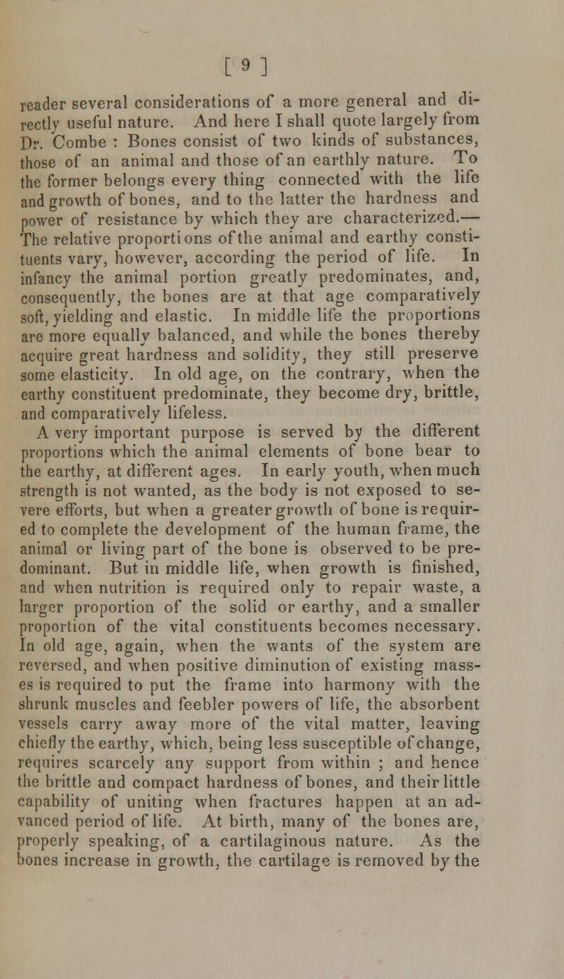[9] reader several considerations of a more general and di- rectly useful nature. And here I shall quote largely from Dr. Combe : Bones consist of two kinds of substances, those of an animal and those of an earthly nature. To the former belongs every thing connected with the life and growth of bones, and to the latter the hardness and power of resistance by which they are characterized.— The relative proportions of the animal and earthy consti- tuents vary, however, according the period of life. In infancy the animal portion greatly predominates, and, consequently, the bones are at that age comparatively soft, yielding and elastic. In middle life the proportions are more equally balanced, and while the bones thereby acquire great hardness and solidity, they still preserve some elasticity. In old age, on the contrary, when the earthy constituent predominate, they become dry, brittle, and comparatively lifeless. A very important purpose is served by the different proportions which the animal elements of bone bear to the earthy, at different ages. In early youth, when much strength is not wanted, as the body is not exposed to se- vere efforts, but when a greater growth of bone is requir- ed to complete the development of the human frame, the animal or living part of the bone is observed to be pre- dominant. But. in middle life, when growth is finished, and when nutrition is required only to repair waste, a larger proportion of the solid or earthy, and a smaller proportion of the vital constituents becomes necessary. In old age, again, when the wants of the system are reversed, and when positive diminution of existing mass- es is required to put the frame into harmony with the shrunk muscles and feebler powers of life, the absorbent vessels carry away more of the vital matter, leaving chiefly the earthy, which, being less susceptible of change, requires scarcely any support from within ; and hence the brittle and compact hardness of bones, and their little capability of uniting when fractures happen at an ad- vanced period of life. At birth, many of the bones are, properly speaking, of a cartilaginous nature. As the bones increase in growth, the cartilage is removed by the