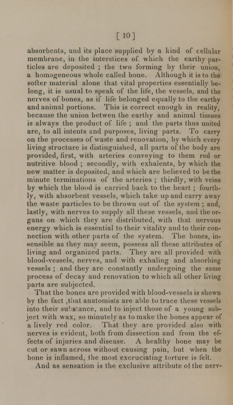 [10] absorbents, and its place supplied by a kind of cellular membrane, in the interstices of. which the earthy par- ticles are deposited ; the two forming by their union, a homogeneous whole called bone. Although it is to the softer material alone that vital properties essentially be- long, it is usual to speak of the life, the vessels, and the nerves of bones, as if life belonged equally to the earthy and animal portions. This is correct enough in reality, because the union betwen the earthy and animal tissues is always the product of life ; and the parts thus united are, to all intents and purposes, living parts. To carry on the processes of waste and renovation, by which every living structure is distinguished, all parts of the body are provided, first, with arteries conveying to them red or nutritive blood ; secondly, with exhalents, by which the new matter is deposited, and which are believed to be the minute terminations of the arteries ; thirdly, with veins by which the blood is carried back to the heart ; fourth- ly, with absorbent vessels, which take up and carry away the waste particles to be thrown out of the system ; and, lastly, with nerves to supply all these vessels, and the or- gans on which they are distributed, with that nervous energy which is essential to their vitality and to their con- nection with other parts of the system. The bones, in- sensible as they may seem, possess all these attributes of living and organized parts. They are all provided with blood-vessels, nerves, and with exhaling and absorbing vessels ; and they are constantly undergoing the same process of decay and renovation to which all other living parts are subjected. That the bones are provided with blood-vessels is shown by the fact ,that anatomists are able to trace these vessels into their su'istance, and to inject those of a young sub- ject with wax, so minutely as to make the bones appear of a lively red color. That they are provided also with nerves is evident, both from dissection and from the ef- fects of injuries and disease. A healthy bone may be cut or sawn across without causing pain, but when the bone is inflamed, the most excruciating torture is felt. And as sensation is the exclusive attribute of the nerv-