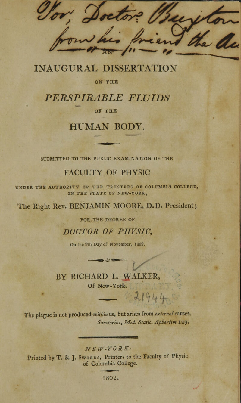 INAUGURAL DISSERTATION ON THE PERSPIRABLE FLUIDS OF THE HUMAN BODY. SUBMITTED TO THE PUBLIC EXAMINATION OF THE FACULTY OF PHYSIC UNDER THE AUTHORITY OF THE TRUSTEES OF COLUMBIA COLLEGE, IN THE STATE OF NEW-YORK, The Right Rev. BENJAMIN MOORE, D.D. President j FOR. THE DEGREE OF DOCTOR OF PHYSIC, On the 9th Day of November, 1802. BY RICHARD L. WALKER, Of New-York. _ 2.1 The plague is not produced -within us, but arises from external causes. Sanctorius, Med. Static. Aphorism \%<). NEW-YORK: Printed by T. & J. Swords, Printers to the Faculty of Physic of Columbia College. 1802.