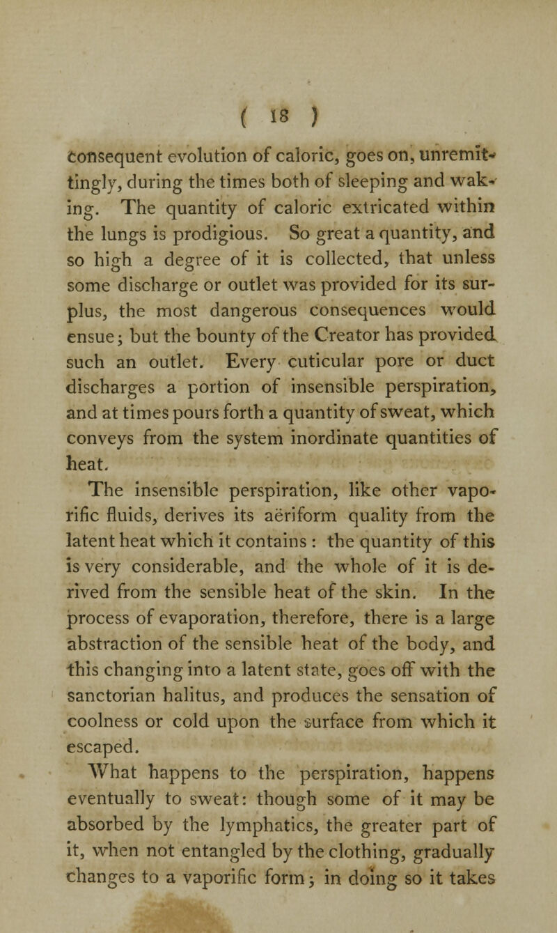 Consequent evolution of caloric, goes on, unremit- tingly, during the times both of sleeping and wak- ing. The quantity of caloric extricated within the lungs is prodigious. So great a quantity, and so hijrh a degree of it is collected, that unless some discharge or outlet was provided for its sur- plus, the most dangerous consequences would ensue; but the bounty of the Creator has provided such an outlet. Every cuticular pore or duct discharges a portion of insensible perspiration, and at times pours forth a quantity of sweat, which conveys from the system inordinate quantities of heat. The insensible perspiration, like other vapo- rific fluids, derives its aeriform quality from the latent heat which it contains : the quantity of this is very considerable, and the whole of it is de- rived from the sensible heat of the skin. In the process of evaporation, therefore, there is a large abstraction of the sensible heat of the body, and this changing into a latent state, goes off with the sanctorian halitus, and produces the sensation of coolness or cold upon the surface from which it escaped. What happens to the perspiration, happens eventually to sweat: though some of it may be absorbed by the lymphatics, the greater part of it, when not entangled by the clothing, gradually changes to a vaporific form; in doing so it takes