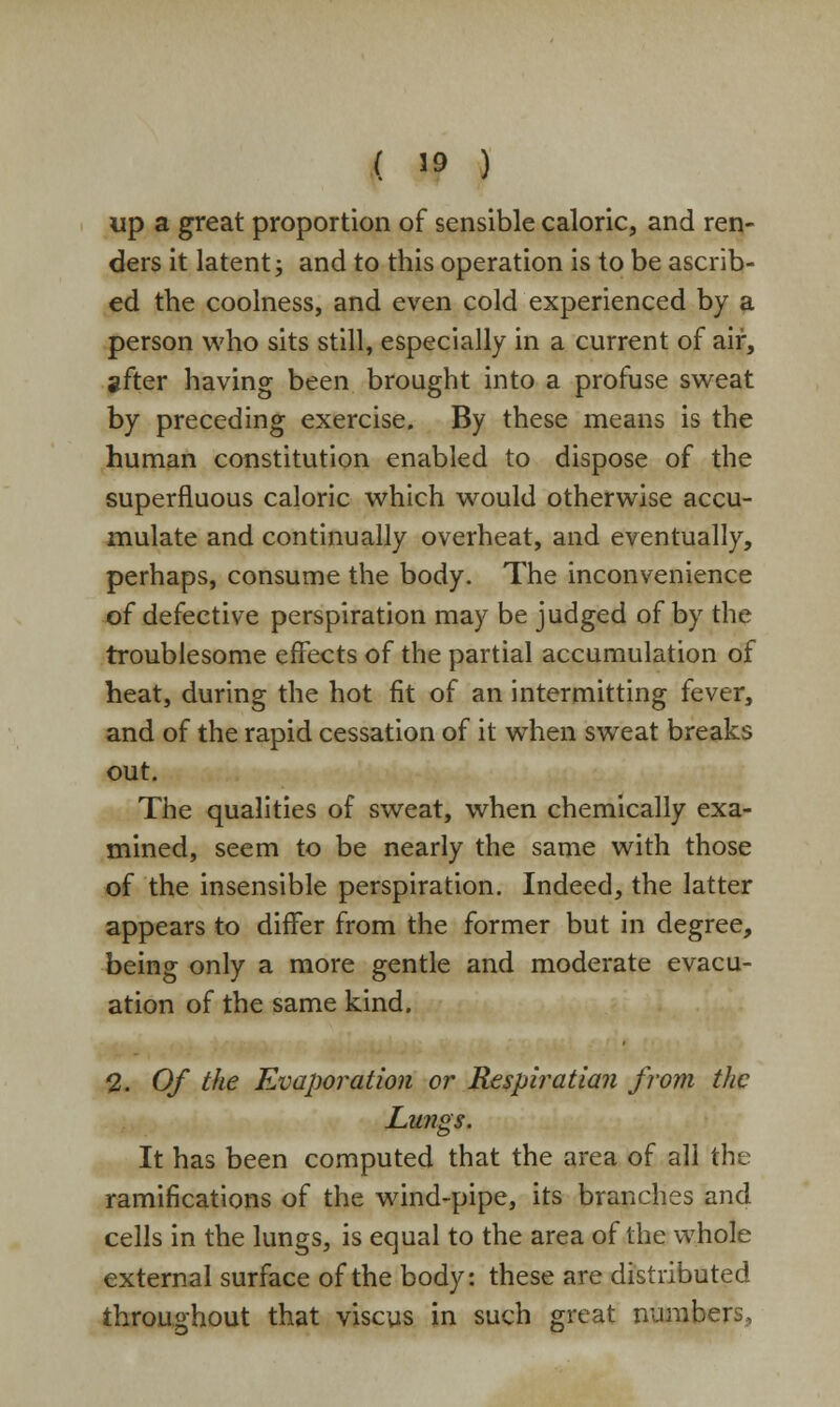 up a great proportion of sensible caloric, and ren- ders it latent; and to this operation is to be ascrib- ed the coolness, and even cold experienced by a person who sits still, especially in a current of air, gfter having been brought into a profuse sweat by preceding exercise. By these means is the human constitution enabled to dispose of the superfluous caloric which would otherwise accu- mulate and continually overheat, and eventually, perhaps, consume the body. The inconvenience of defective perspiration may be judged of by the troublesome effects of the partial accumulation of heat, during the hot fit of an intermitting fever, and of the rapid cessation of it when sweat breaks out. The qualities of sweat, when chemically exa- mined, seem to be nearly the same with those of the insensible perspiration. Indeed, the latter appears to differ from the former but in degree, being only a more gentle and moderate evacu- ation of the same kind. 2. Of the Evaporation or Respiration from the Lungs. It has been computed that the area of all the ramifications of the wind-pipe, its branches and cells in the lungs, is equal to the area of the whole external surface of the body: these are distributed throughout that viscus in such great numbers.