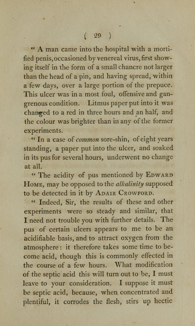 A man came into the hospital with a morti- fied penis, occasioned by venereal virus, first show- ing itself in the form of a small chancre not larger than the head of a pin, and having spread, within a few days, over a large portion of the prepuce. This ulcer was in a most foul, offensive and gan- grenous condition. Litmus paper put into it was changed to a red in three hours and an half, and the colour was brighter than in any of the former experiments. In a case of common sore-shin, of eight years standing, a paper put into the ulcer, and soaked in its pus for several hours, underwent no change at all. The acidity of pus mentioned by Edward Home, may be opposed to the alkalinity supposed to be detected in it by Adair Crowford. Indeed, Sir, the results of these and other experiments were so steady and similar, that I need not trouble you with further details. The pus of certain ulcers appears to me to be an acidiflable basis, and to attract oxygen from the atmosphere : it therefore takes some time to be- come acid, though this is commonly effected in the course of a few hours. What modification of the septic acid this will turn out to be, I must leave to your consideration. I suppose it must be septic acid, because, when concentrated and plentiful, it corrodes the flesh, stirs up hectic