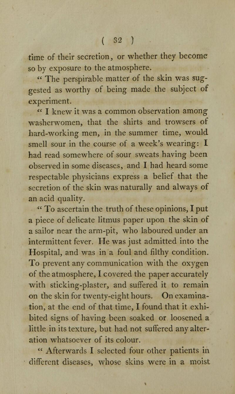 time of their secretion, or whether they become so by exposure to the atmosphere.  The perspirable matter of the skin was sug- gested as worthy of being made the subject of experiment.  I knew it was a common observation among washerwomen, that the shirts and trowsers of hard-working men, in the summer time, would smell sour in the course of a week's wearing: I had read somewhere of sour sweats having been observed in some diseases, and I had heard some respectable physicians express a belief that the secretion of the skin was naturally and always of an acid quality.  To ascertain the truth of these opinions, I put a piece of delicate litmus paper upon the skin of a sailor near the arm-pit, who laboured under an intermittent fever. He was just admitted into the Hospital, and was in a foul and filthy condition. To prevent any communication with the oxygen of the atmosphere, I covered the paper accurately with sticking-plaster, and suffered it to remain on the skin for twenty-eight hours. On examina- tion, at the end of that time, I found that it exhi- bited signs of having been soaked or loosened a little in its texture, but had not suffered any alter- ation whatsoever of its colour.  Afterwards I selected four other patients in different diseases, whose skins were in a moist