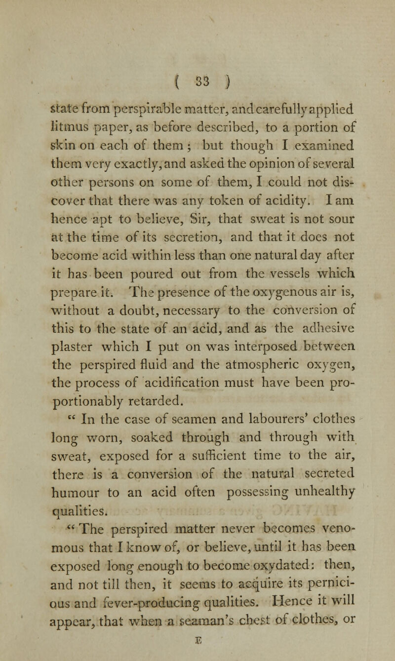 state from perspirable matter, and carefully applied litmus paper, as before described, to a portion of skin on each of them ; but though I examined them very exactly, and asked the opinion of several other persons on some of them, I could not dis- cover that there was any token of acidity. I am hence apt to believe, Sir, that sweat is not sour at the time of its secretion, and that it does not become acid within less than one natural day after it has been poured out from the vessels which prepare it. The presence of the oxygenous air is, without a doubt, necessary to the conversion of this to the state of an acid, and as the adhesive plaster which I put on was interposed between the perspired fluid and the atmospheric oxygen, the process of acidification must have been pro- portionably retarded.  In the case of seamen and labourers' clothes long worn, soaked through and through with sweat, exposed for a sufficient time to the air, there is a conversion of the natural secreted humour to an acid often possessing unhealthy qualities.  The perspired matter never becomes veno- mous that I know of, or believe, until it has been exposed long enough to become oxydated: then, and not till then, it seems to acquire its pernici- ous and fever-producing qualities. Hence it will appear, that when a seaman's chest of clothes, or