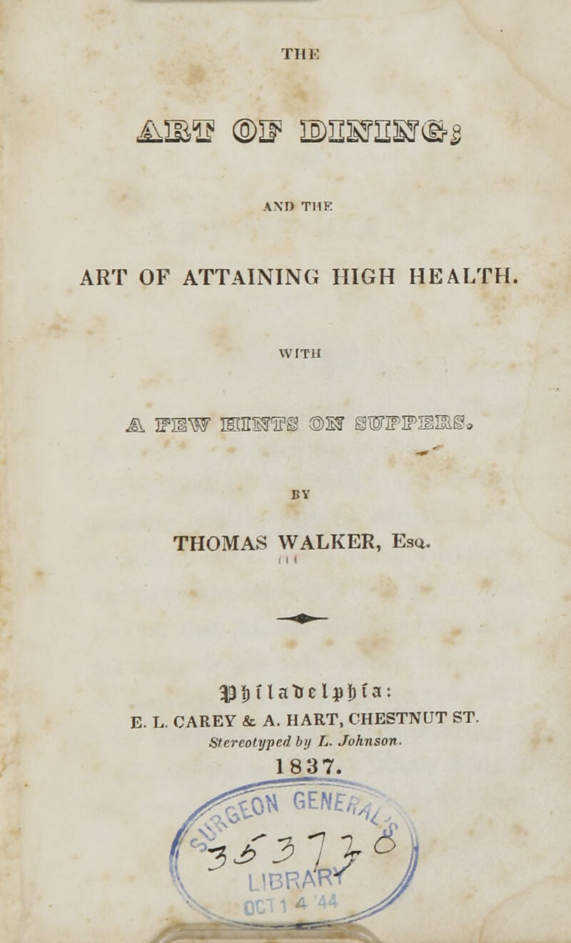 &ms ©n3 ie>iisjesj<&$ ART OF ATTAINING HIGH HEALTH. & 3FHW EaUMFi ©W 8WIfIPIS3Si9 THOMAS WALKER, Esq. E. L. CAREY & A. HART, CHESTNUT ST. Stereotyped by L. Johnson. 1837.