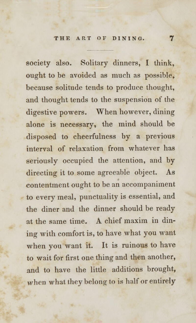 society also. Solitary dinners, I think, ought to be avoided as much as possible, because solitude tends to produce thought, and thought tends to the suspension of the digestive powers. When however, dining alone is necessary, the mind should be disposed to cheerfulness by a previous interval of relaxation from whatever has seriously occupied the attention, and by directing it to some agreeable object. As contentment ought to be an accompaniment to every meal, punctuality is essential, and the diner and the dinner should be ready at the same time. A chief maxim in din- ing with comfort is, to have what you want when you want it. It is ruinous to have to wait for first one thing and then another, and to have the little additions brought, when what they belong to is half or entirely