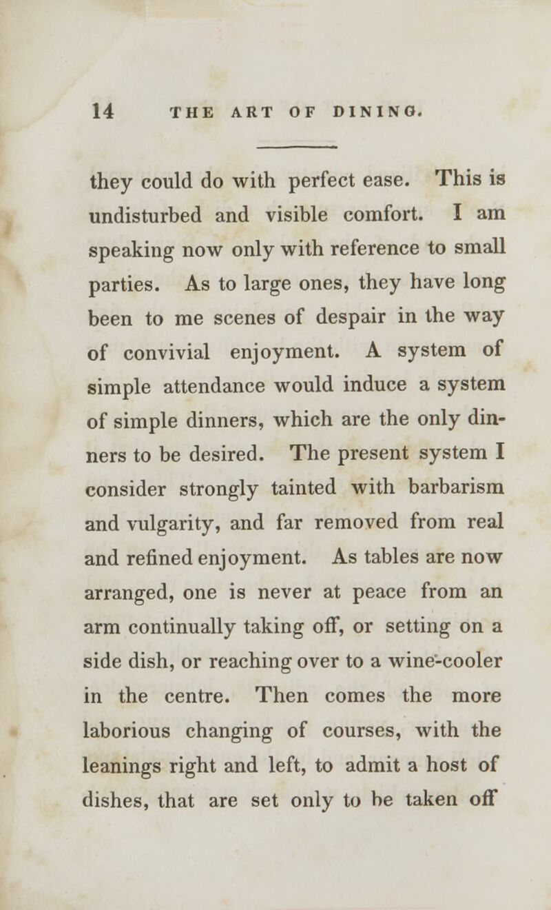 they could do with perfect ease. This is undisturbed and visible comfort. I am speaking now only with reference to small parties. As to large ones, they have long been to me scenes of despair in the way of convivial enjoyment. A system of simple attendance would induce a system of simple dinners, which are the only din- ners to be desired. The present system I consider strongly tainted with barbarism and vulgarity, and far removed from real and refined enjoyment. As tables are now arranged, one is never at peace from an arm continually taking off, or setting on a side dish, or reaching over to a wine-cooler in the centre. Then comes the more laborious changing of courses, with the leanings right and left, to admit a host of dishes, that are set only to be taken off