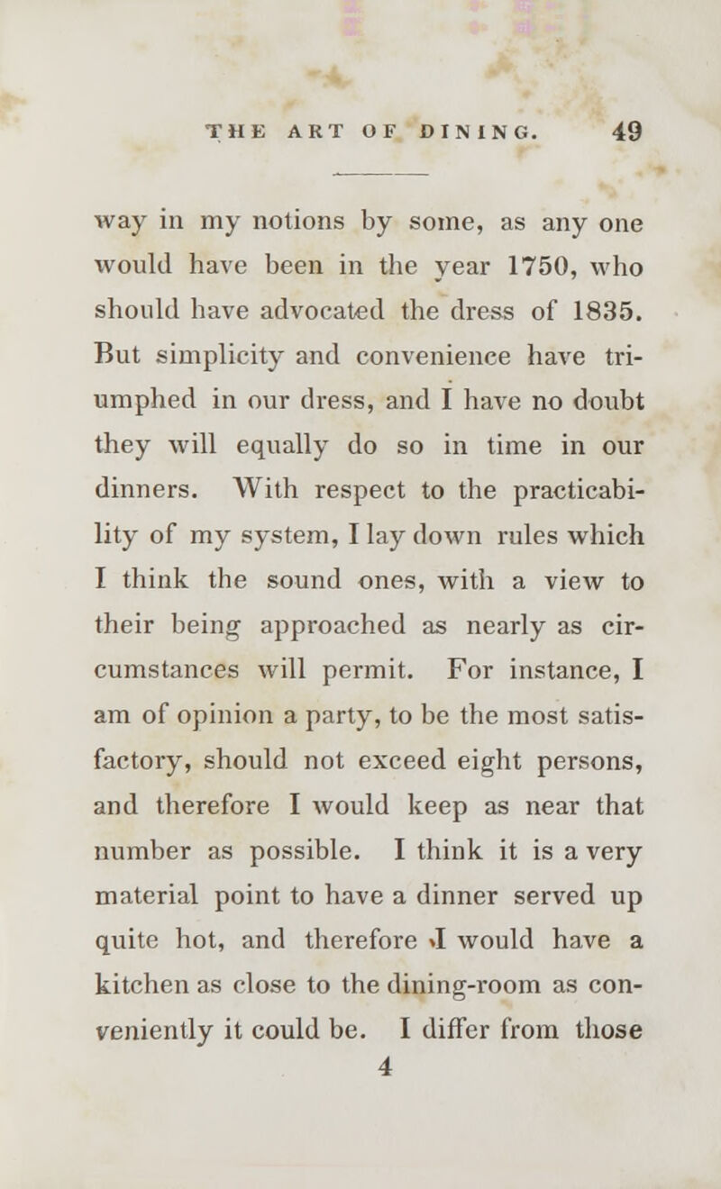 way in my notions by some, as any one would have been in the year 1750, who should have advocated the dress of 1835. But simplicity and convenience have tri- umphed in our dress, and I have no doubt they will equally do so in time in our dinners. With respect to the practicabi- lity of my system, I lay down rules which I think the sound ones, with a view to their being approached as nearly as cir- cumstances will permit. For instance, I am of opinion a party, to be the most satis- factory, should not exceed eight persons, and therefore I would keep as near that number as possible. I think it is a very material point to have a dinner served up quite hot, and therefore »I would have a kitchen as close to the dining-room as con- veniently it could be. I differ from those