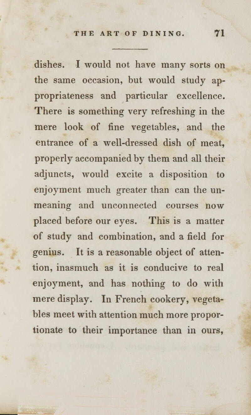 dishes. I would not have many sorts on the same occasion, but would study ap- propriateness and particular excellence. There is something very refreshing in the mere look of fine vegetables, and the entrance of a well-dressed dish of meat, properly accompanied by them and all their adjuncts, would excite a disposition to enjoyment much greater than can the un- meaning and unconnected courses now placed before our eyes. This is a matter of study and combination, and a field for genius. It is a reasonable object of atten- tion, inasmuch as it is conducive to real enjoyment, and has nothing to do with mere display. In French cookery, vegeta- bles meet with attention much more propor- tionate to their importance than in ours,