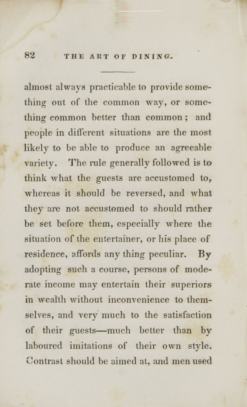 almost always practicable to provide some- thing out of the common way, or some- thing common better than common; and people in different situations are the most likely to be able to produce an agreeable variety. The rule generally followed is to think what the guests are accustomed to, whereas it should be reversed, and what they are not accustomed to should rather be set before them, especially where the situation of the entertainer, or his place of residence, affords any thing peculiar. By adopting such a course, persons of mode- rate income may entertain their superiors in wealth without inconvenience to them- selves, and very much to the satisfaction of their guests—much better than by laboured imitations of their own style. Contrast should be aimed at, and men used