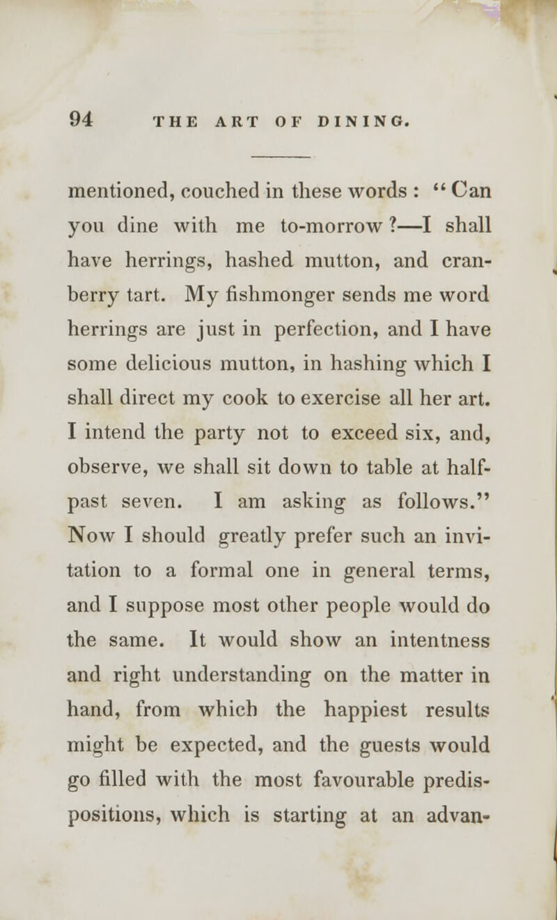 mentioned, couched in these words :  Can you dine with me to-morrow ?—I shall have herrings, hashed mutton, and cran- berry tart. My fishmonger sends me word herrings are just in perfection, and I have some delicious mutton, in hashing which I shall direct my cook to exercise all her art. I intend the party not to exceed six, and, observe, we shall sit down to table at half- past seven. I am asking as follows. Now I should greatly prefer such an invi- tation to a formal one in general terms, and I suppose most other people would do the same. It would show an intentness and right understanding on the matter in hand, from which the happiest results might be expected, and the guests would go filled with the most favourable predis- positions, which is starting at an advan-