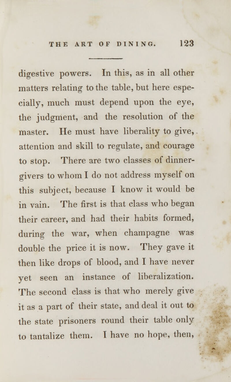 digestive powers. In this, as in all other matters relating to the table, but here espe- cially, much must depend upon the eye, the judgment, and the resolution of the master. He must have liberality to give, attention and skill to regulate, and courage to stop. There are two classes of dinner- givers to whom I do not address myself on this subject, because I know it would be in vain. The first is that class who began their career, and had their habits formed, during the war, when champagne was double the price it is now. They gave it then like drops of blood, and I have never yet seen an instance of liberalization. The second class is that who merely give it as a part of their state, and deal it out to the state prisoners round their table only to tantalize them. I have no hope, then,