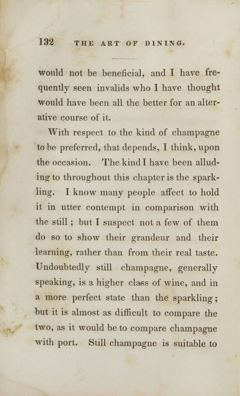 would not be beneficial, and I have fre- quently seen invalids who I have thought would have been all the better for an alter- ative course of it. With respect to the kind of champagne to be preferred, that depends, I think, upon the occasion. The kind I have been allud- ing to throughout this chapter is the spark- ling. I know many people affect to hold it in utter contempt in comparison with the still; but I suspect not a few of them do so to show their grandeur and their learning, rather than from their real taste. Undoubtedly still champagne, generally speaking, is a higher class of wine, and in a more perfect state than the sparkling; but it is almost as difficult to compare the two, as it would be to compare champagne with port. Still champagne is suitable to