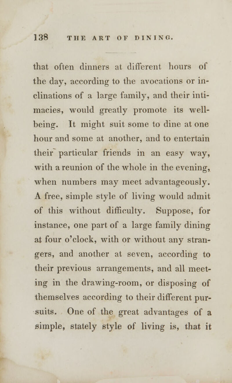 that often dinners at different hours of the day, according to the avocations or in- clinations of a large family, and their inti- macies, would greatly promote its well- being. It might suit some to dine at one hour and some at another, and to entertain their particular friends in an easy way, with a reunion of the whole in the evening, when numbers may meet advantageously. A free, simple style of living would admit of this without difficulty. Suppose, for instance, one part of a large family dining at four o'clock, with or without any stran- gers, and another at seven, according to their previous arrangements, and all meet- ing in the drawing-room, or disposing of themselves according to their different pur- suits. One of the great advantages of a simple, stately style of living is, that it