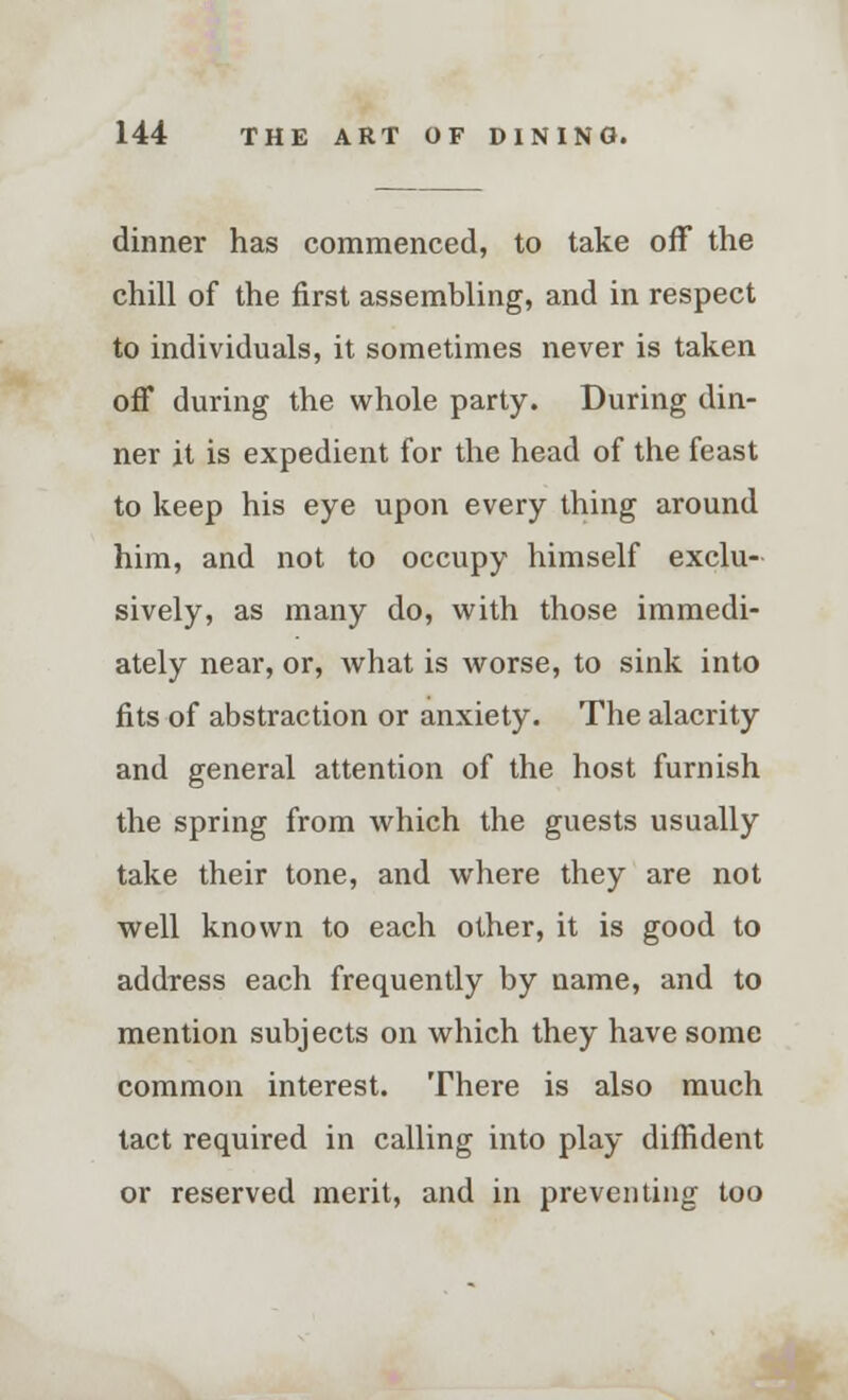 dinner has commenced, to take off the chill of the first assembling, and in respect to individuals, it sometimes never is taken off during the whole party. During din- ner it is expedient for the head of the feast to keep his eye upon every thing around him, and not to occupy himself exclu- sively, as many do, with those immedi- ately near, or, what is worse, to sink into fits of abstraction or anxiety. The alacrity and general attention of the host furnish the spring from which the guests usually take their tone, and where they are not well known to each other, it is good to address each frequently by name, and to mention subjects on which they have some common interest. There is also much tact required in calling into play diffident or reserved merit, and in preventing too