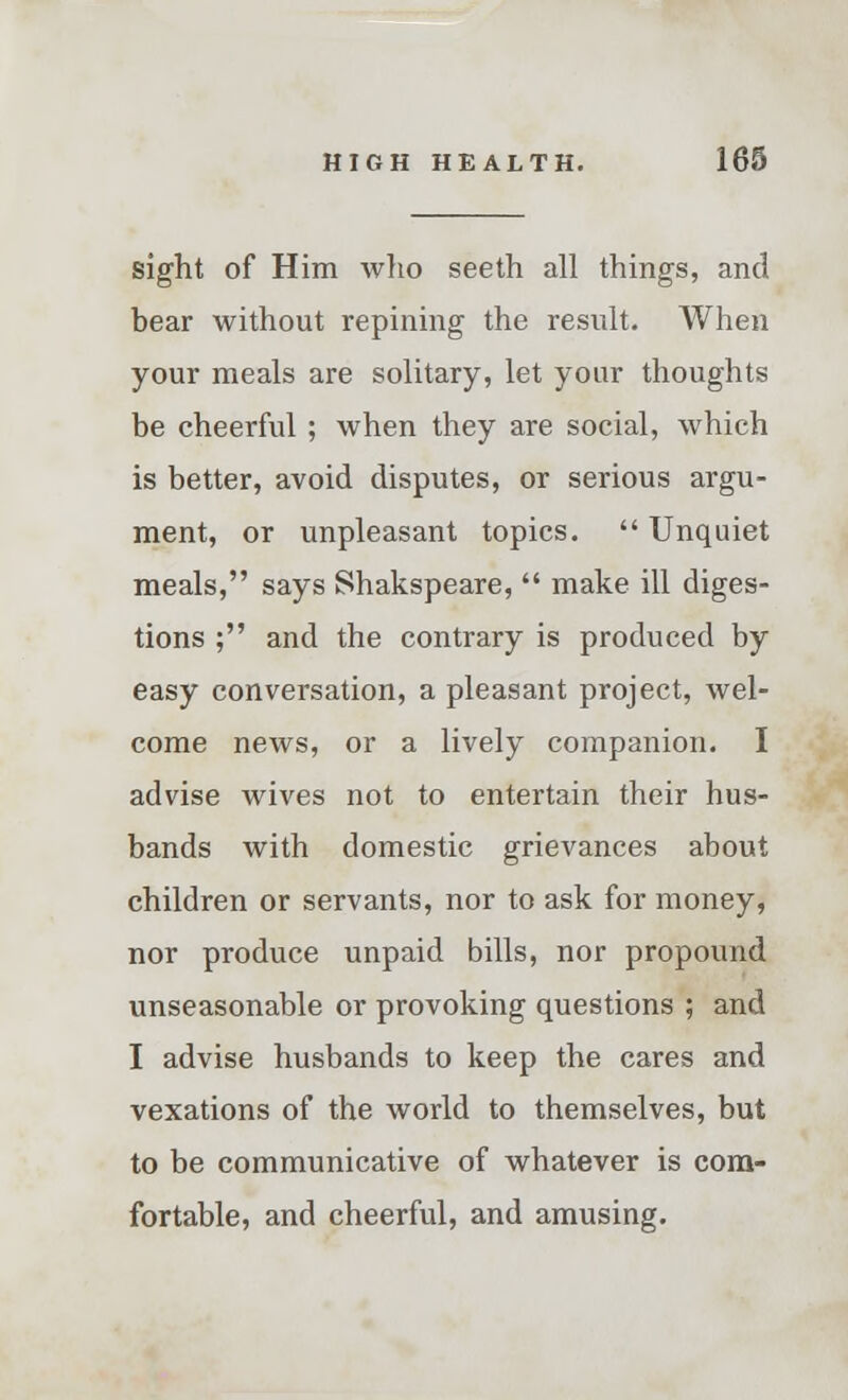 sight of Him who seeth all things, and bear without repining the result. When your meals are solitary, let your thoughts be cheerful ; when they are social, which is better, avoid disputes, or serious argu- ment, or unpleasant topics.  Unquiet meals, says Shakspeare,  make ill diges- tions ; and the contrary is produced by easy conversation, a pleasant project, wel- come news, or a lively companion. I advise wives not to entertain their hus- bands with domestic grievances about children or servants, nor to ask for money, nor produce unpaid bills, nor propound unseasonable or provoking questions ; and I advise husbands to keep the cares and vexations of the world to themselves, but to be communicative of whatever is com- fortable, and cheerful, and amusing.