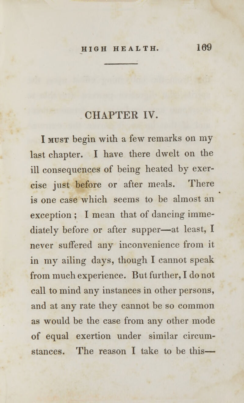 CHAPTER IV. I must begin with a few remarks on my last chapter. I have there dwelt on the ill consequences of being heated by exer- cise just before or after meals. There is one case which seems to be almost an exception ; I mean that of dancing imme- diately before or after supper—at least, I never suffered any inconvenience from it in my ailing days, though I cannot speak from much experience. But further, I do not call to mind any instances in other persons, and at any rate they cannot be so common as would be the case from any other mode of equal exertion under similar circum- stances. The reason I take to be this—