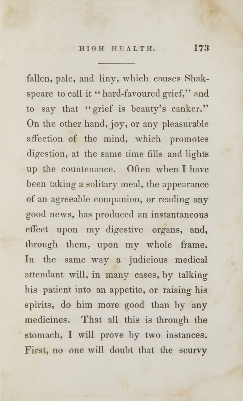 fallen, pale, and liny, which causes Shak- speare to call it  hard-favoured grief, and to say that grief is beauty's canker. On the other hand, joy, or any pleasurable affection of the mind, which promotes digestion, at the same time fills and lights up the countenance. Often when I have been taking a solitary meal, the appearance of an agreeable companion, or reading any good news, has produced an instantaneous effect upon my digestive organs, and, through them, upon my whole frame. In the same way a judicious medical attendant will, in many cases, by talking his patient into an appetite, or raising his spirits, do him more good than by any medicines. That all this is through the stomach, I will prove by two instances. First, no one will doubt that the scurvy