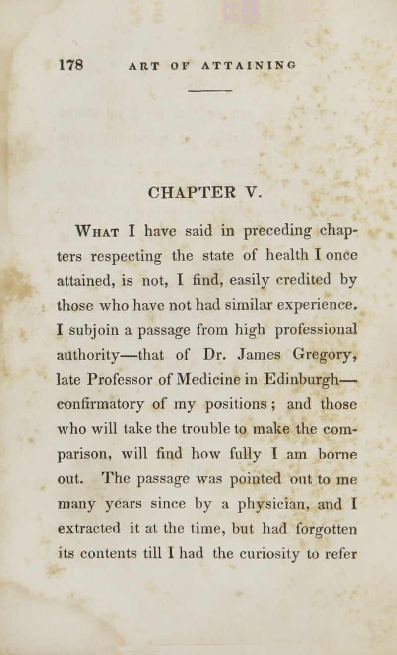 CHAPTER V. What I have said in preceding chap- ters respecting the state of health I once attained, is not, I find, easily credited by those who have not had similar experience. I subjoin a passage from high professional authority—that of Dr. James Gregory, late Professor of Medicine in Edinburgh— confirmatory of my positions; and those who will take the trouble to make the com- parison, will find how fully I am borne out. The passage was pointed out to me many years since by a physician, and I extracted it at the time, but had forgotten its contents till I had the curiosity to refer