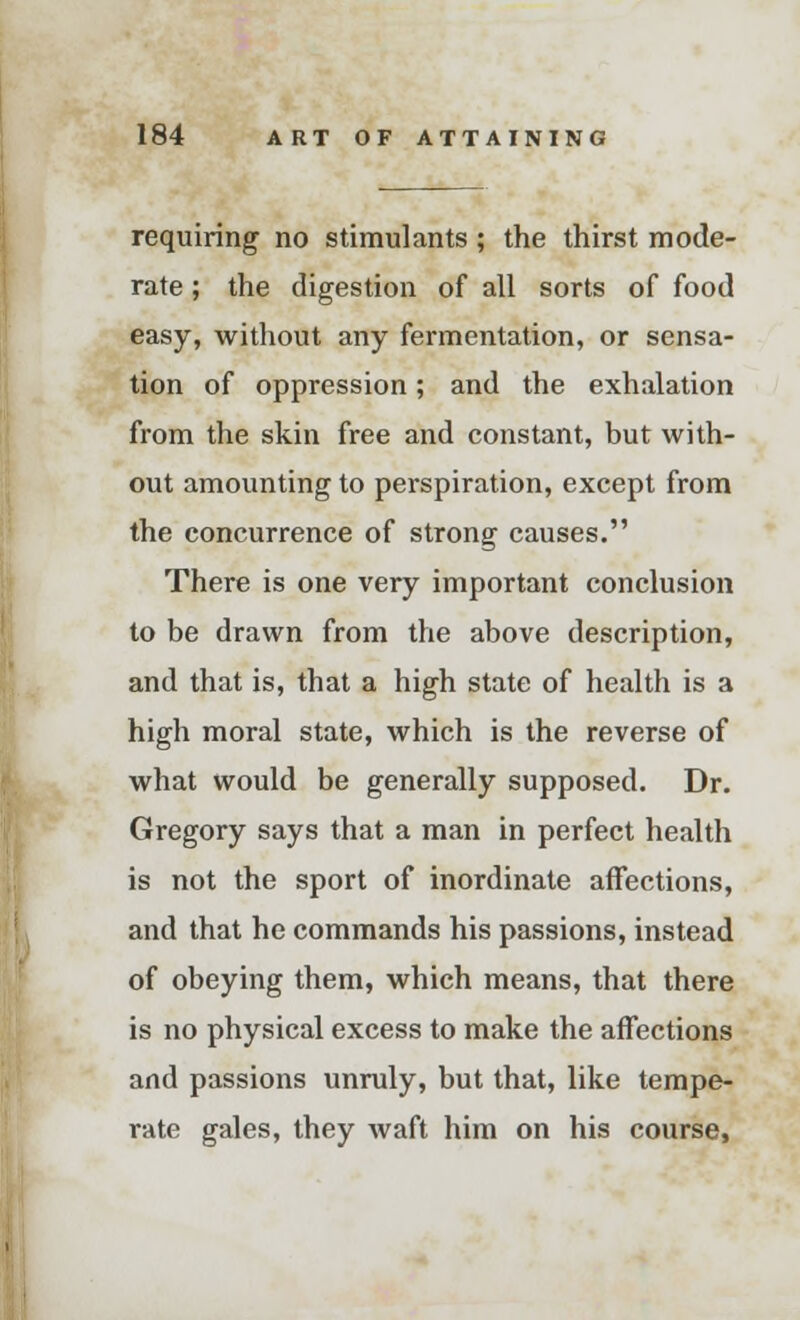 requiring no stimulants ; the thirst mode- rate ; the digestion of all sorts of food easy, without any fermentation, or sensa- tion of oppression; and the exhalation from the skin free and constant, but with- out amounting to perspiration, except from the concurrence of strong causes. There is one very important conclusion to be drawn from the above description, and that is, that a high state of health is a high moral state, which is the reverse of what would be generally supposed. Dr. Gregory says that a man in perfect health is not the sport of inordinate affections, and that he commands his passions, instead of obeying them, which means, that there is no physical excess to make the affections and passions unruly, but that, like tempe- rate gales, they waft him on his course,