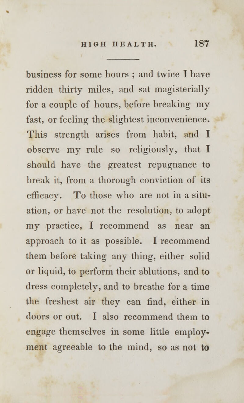 business for some hours ; and twice I have ridden thirty miles, and sat magisterially for a couple of hours, before breaking my fast, or feeling the slightest inconvenience. This strength arises from habit, and I observe my rule so religiously, that I should have the greatest repugnance to break it, from a thorough conviction of its efficacy. To those who are not in a situ- ation, or have not the resolution, to adopt my practice, I recommend as near an approach to it as possible. I recommend them before taking any thing, either solid or liquid, to perform their ablutions, and to dress completely, and to breathe for a time the freshest air they can find, either in doors or out. I also recommend them to engage themselves in some little employ- ment agreeable to the mind, so as not to