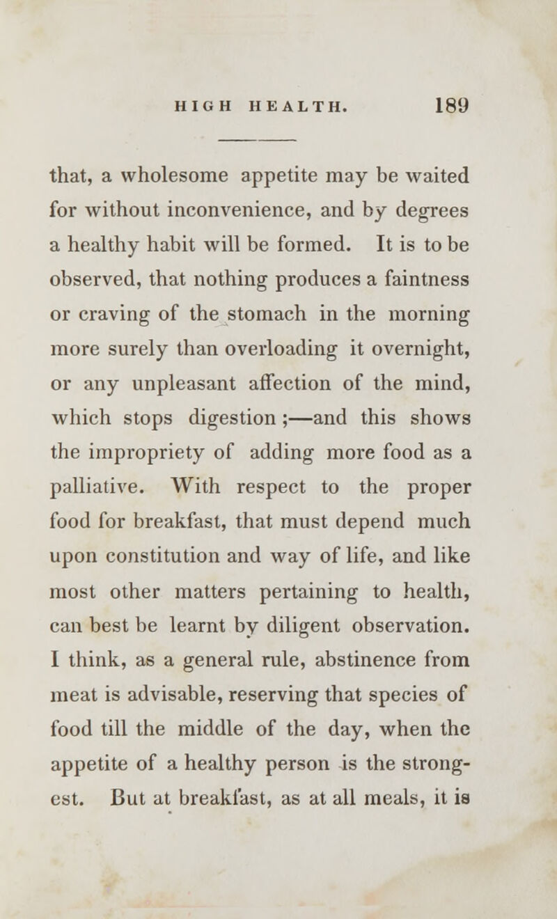 that, a wholesome appetite may be waited for without inconvenience, and by degrees a healthy habit will be formed. It is to be observed, that nothing produces a faintness or craving of the stomach in the morning more surely than overloading it overnight, or any unpleasant affection of the mind, which stops digestion;—and this shows the impropriety of adding more food as a palliative. With respect to the proper food for breakfast, that must depend much upon constitution and way of life, and like most other matters pertaining to health, can best be learnt by diligent observation. I think, as a general rule, abstinence from meat is advisable, reserving that species of food till the middle of the day, when the appetite of a healthy person is the strong- est. But at breakfast, as at all meals, it is