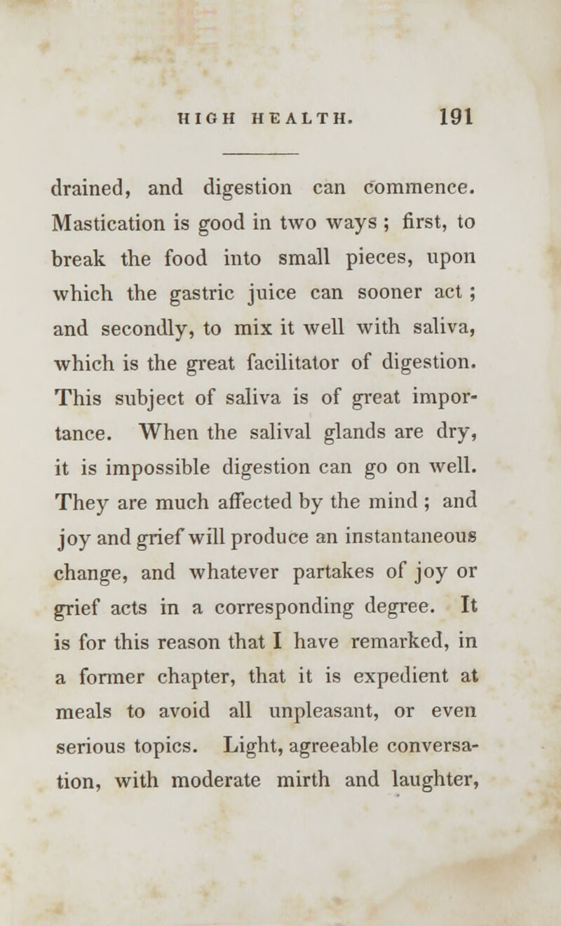 drained, and digestion can commence. Mastication is good in two ways ; first, to break the food into small pieces, upon which the gastric juice can sooner act; and secondly, to mix it well with saliva, which is the great facilitator of digestion. This subject of saliva is of great impor- tance. When the salival glands are dry, it is impossible digestion can go on well. They are much affected by the mind ; and joy and grief will produce an instantaneous change, and whatever partakes of joy or grief acts in a corresponding degree. It is for this reason that I have remarked, in a former chapter, that it is expedient at meals to avoid all unpleasant, or even serious topics. Light, agreeable conversa- tion, with moderate mirth and laughter,