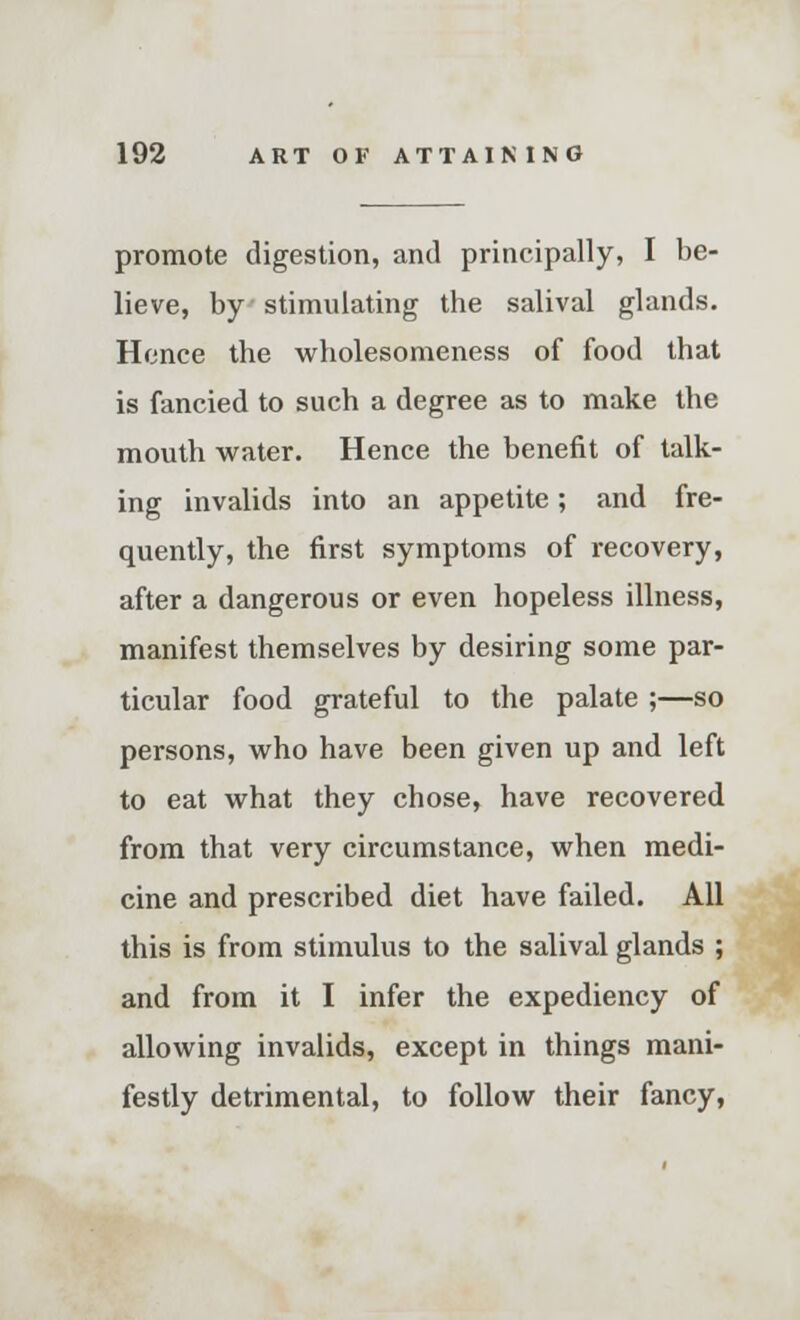 promote digestion, and principally, I be- lieve, by stimulating the salival glands. Hence the wholesomeness of food that is fancied to such a degree as to make the mouth water. Hence the benefit of talk- ing invalids into an appetite; and fre- quently, the first symptoms of recovery, after a dangerous or even hopeless illness, manifest themselves by desiring some par- ticular food grateful to the palate ;—so persons, who have been given up and left to eat what they chose, have recovered from that very circumstance, when medi- cine and prescribed diet have failed. All this is from stimulus to the salival glands ; and from it I infer the expediency of allowing invalids, except in things mani- festly detrimental, to follow their fancy,