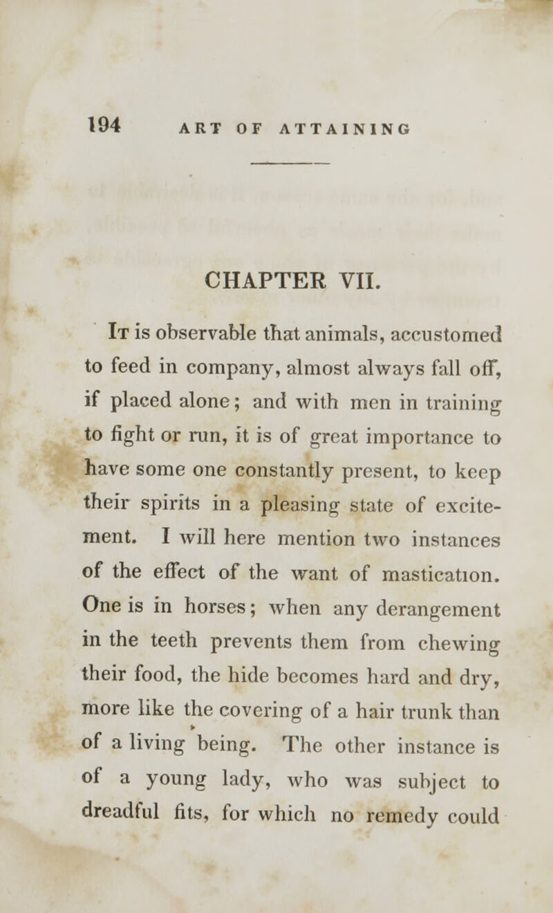 CHAPTER VII. It is observable that animals, accustomed to feed in company, almost always fall ofT, if placed alone; and with men in training to fight or run, it is of great importance to have some one constantly present, to keep their spirits in a pleasing state of excite- ment. I will here mention two instances of the effect of the want of mastication. One is in horses; when any derangement in the teeth prevents them from chewing their food, the hide becomes hard and dry, more like the covering of a hair trunk than of a living being. The other instance is of a young lady, who was subject to dreadful fits, for which no remedy could