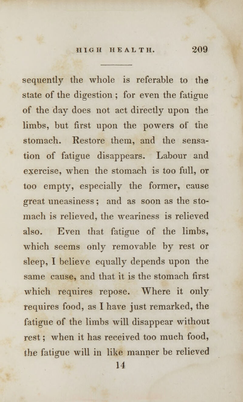 sequently the whole is referable to the state of the digestion ; for even the fatigue of the day does not act directly upon the limbs, but first upon the powers of the stomach. Restore them, and the sensa- tion of fatigue disappears. Labour and exercise, Avhen the stomach is too full, or too empty, especially the former, cause great uneasiness; and as soon as the sto- mach is relieved, the weariness is relieved also. Even that fatigue of the limbs, which seems only removable by rest or sleep, I believe equally depends upon the same cause, and that it is the stomach first which requires repose. Where it only requires food, as I have just remarked, the fatigue of the limbs will disappear without rest; when it has received too much food, the fatigue will in like manner be relieved 14