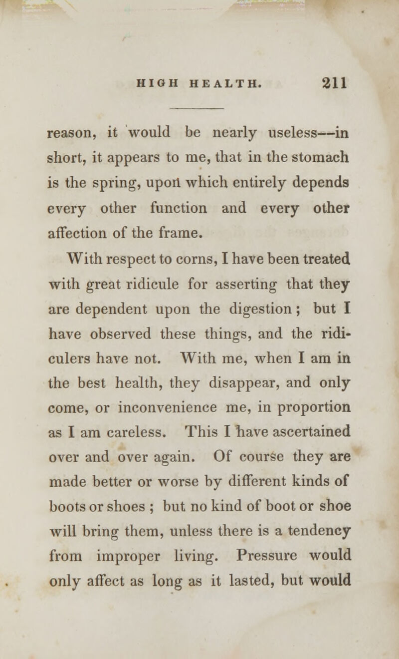 reason, it would be nearly useless—in short, it appears to me, that in the stomach is the spring, upon which entirely depends every other function and every other affection of the frame. With respect to corns, I have been treated with great ridicule for asserting that they are dependent upon the digestion; but I have observed these things, and the ridi- culers have not. With me, when I am in the best health, they disappear, and only come, or inconvenience me, in proportion as I am careless. This I have ascertained over and over again. Of course they are made better or worse by different kinds of boots or shoes ; but no kind of boot or shoe will bring them, unless there is a tendency from improper living. Pressure would only affect as long as it lasted, but would