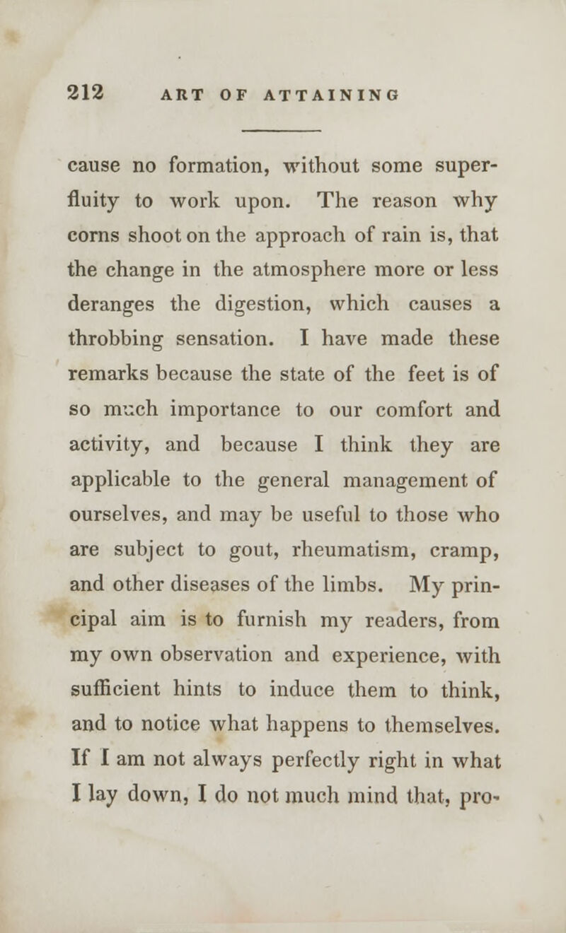 cause no formation, without some super- fluity to work upon. The reason why- corns shoot on the approach of rain is, that the change in the atmosphere more or less deranges the digestion, which causes a throbbing sensation. I have made these remarks because the state of the feet is of so much importance to our comfort and activity, and because I think they are applicable to the general management of ourselves, and may be useful to those who are subject to gout, rheumatism, cramp, and other diseases of the limbs. My prin- cipal aim is to furnish my readers, from my own observation and experience, with sufficient hints to induce them to think, and to notice what happens to themselves. If I am not always perfectly right in what I lay down, I do not much mind that, pro-