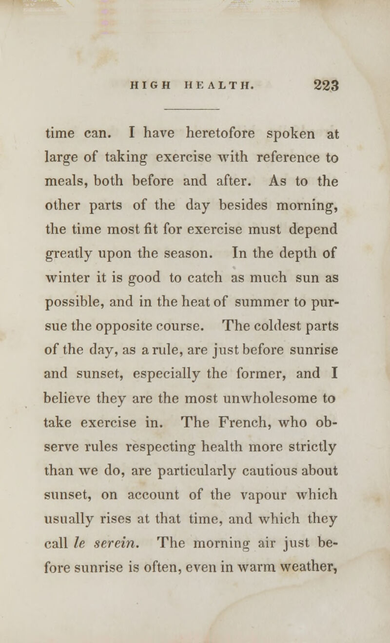 time can. I have heretofore spoken at large of taking exercise with reference to meals, both before and after. As to the other parts of the day besides morning, the time most fit for exercise must depend greatly upon the season. In the depth of winter it is good to catch as much sun as possible, and in the heat of summer to pur- sue the opposite course. The coldest parts of the day, as a rule, are just before sunrise and sunset, especially the former, and I believe they are the most unwholesome to take exercise in. The French, who ob- serve rules respecting health more strictly than we do, are particularly cautious about sunset, on account of the vapour which usually rises at that time, and which they call le serein. The morning air just be- fore sunrise is often, even in warm weather,