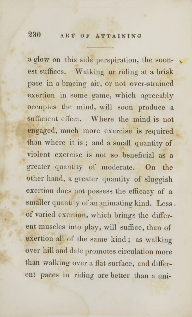 a glow on this side perspiration, the soon- v est suffices. Walking or riding at a brisk pace in a bracing air, or not over-strained exertion in some game, which agreeably occupies the mind, will soon produce a sufficient effect. Where the mind is not engaged, much more exercise is required than where it is ; and a small quantity of violent exercise is not so beneficial as a greater quantity of moderate. On the other hand, a greater quantity of sluggish exertion does not possess the efficacy of a smaller quantity of an animating kind. Less. of varied exertion, which brings the differ- ent muscles into play, will suffice, than of exertion all of the same kind; as walking over hill and dale promotes circulation more than walking over a flat surface, and differ- ent paces in riding are better than a uni-