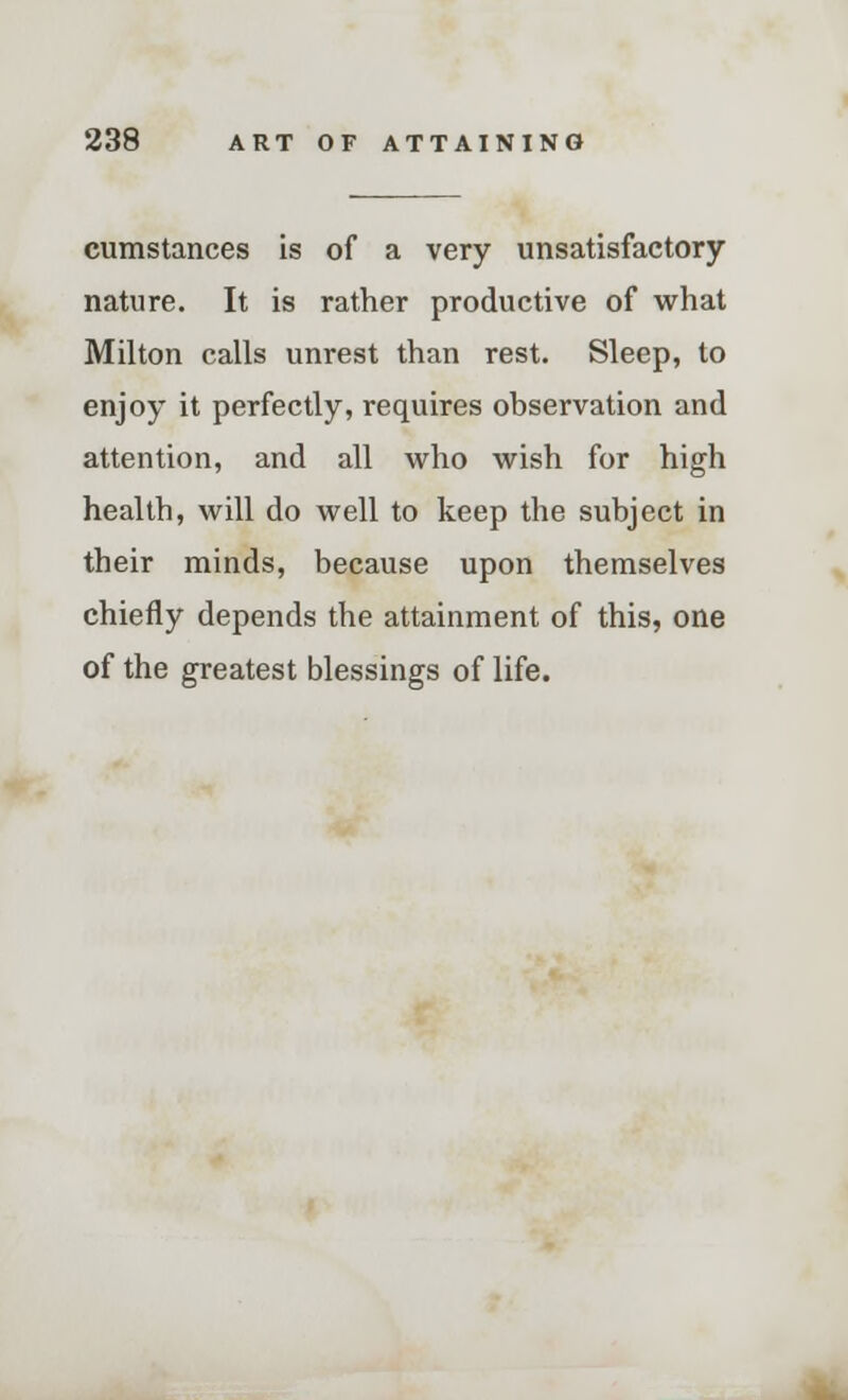 cumstances is of a very unsatisfactory nature. It is rather productive of what Milton calls unrest than rest. Sleep, to enjoy it perfectly, requires observation and attention, and all who wish for high health, will do well to keep the subject in their minds, because upon themselves chiefly depends the attainment of this, one of the greatest blessings of life.