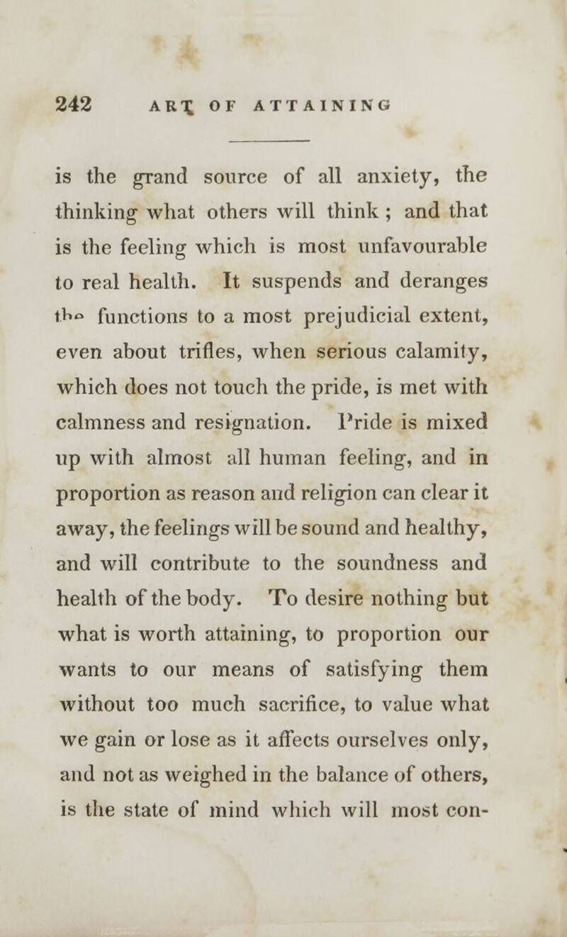 is the grand source of all anxiety, the thinking what others will think ; and that is the feeling Avhich is most unfavourable to real health. It suspends and deranges tHo functions to a most prejudicial extent, even about trifles, when serious calamity, which does not touch the pride, is met with calmness and resignation. Pride is mixed up with almost all human feeling, and in proportion as reason and religion can clear it away, the feelings will be sound and healthy, and will contribute to the soundness and health of the body. To desire nothing but what is worth attaining, to proportion our wants to our means of satisfying them without too much sacrifice, to value what we gain or lose as it affects ourselves only, and not as weighed in the balance of others, is the state of mind which will most con-