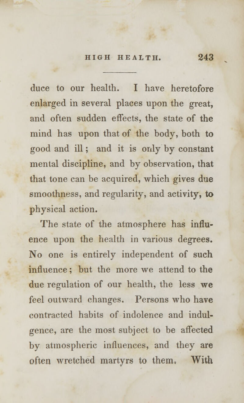 duce to our health. I have heretofore enlarged in several places upon the great, and often sudden effects, the state of the mind has upon that of the body, both to good and ill; and it is only by constant mental discipline, and by observation, that that tone can be acquired, which gives due smoothness, and regularity, and activity, to physical action. The state of the atmosphere has influ- ence upon the health in various degrees. No one is entirely independent of such influence; but the more we attend to the due regulation of our health, the less we feel outward changes. Persons who have contracted habits of indolence and indul- gence, are the most subject to be affected by atmospheric influences, and they are often wretched martyrs to them, With