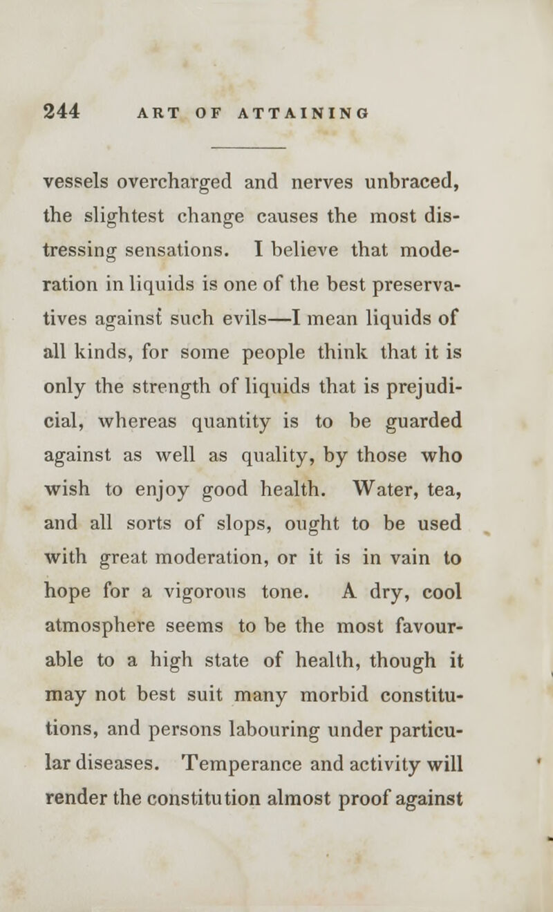 vessels overcharged and nerves unbraced, the slightest change causes the most dis- tressing sensations. I believe that mode- ration in liquids is one of the best preserva- tives against such evils—I mean liquids of all kinds, for some people think that it is only the strength of liquids that is prejudi- cial, whereas quantity is to be guarded against as well as quality, by those who wish to enjoy good health. Water, tea, and all sorts of slops, ought to be used with great moderation, or it is in vain to hope for a vigorous tone. A dry, cool atmosphere seems to be the most favour- able to a high state of health, though it may not best suit many morbid constitu- tions, and persons labouring under particu- lar diseases. Temperance and activity will render the constitution almost proof against